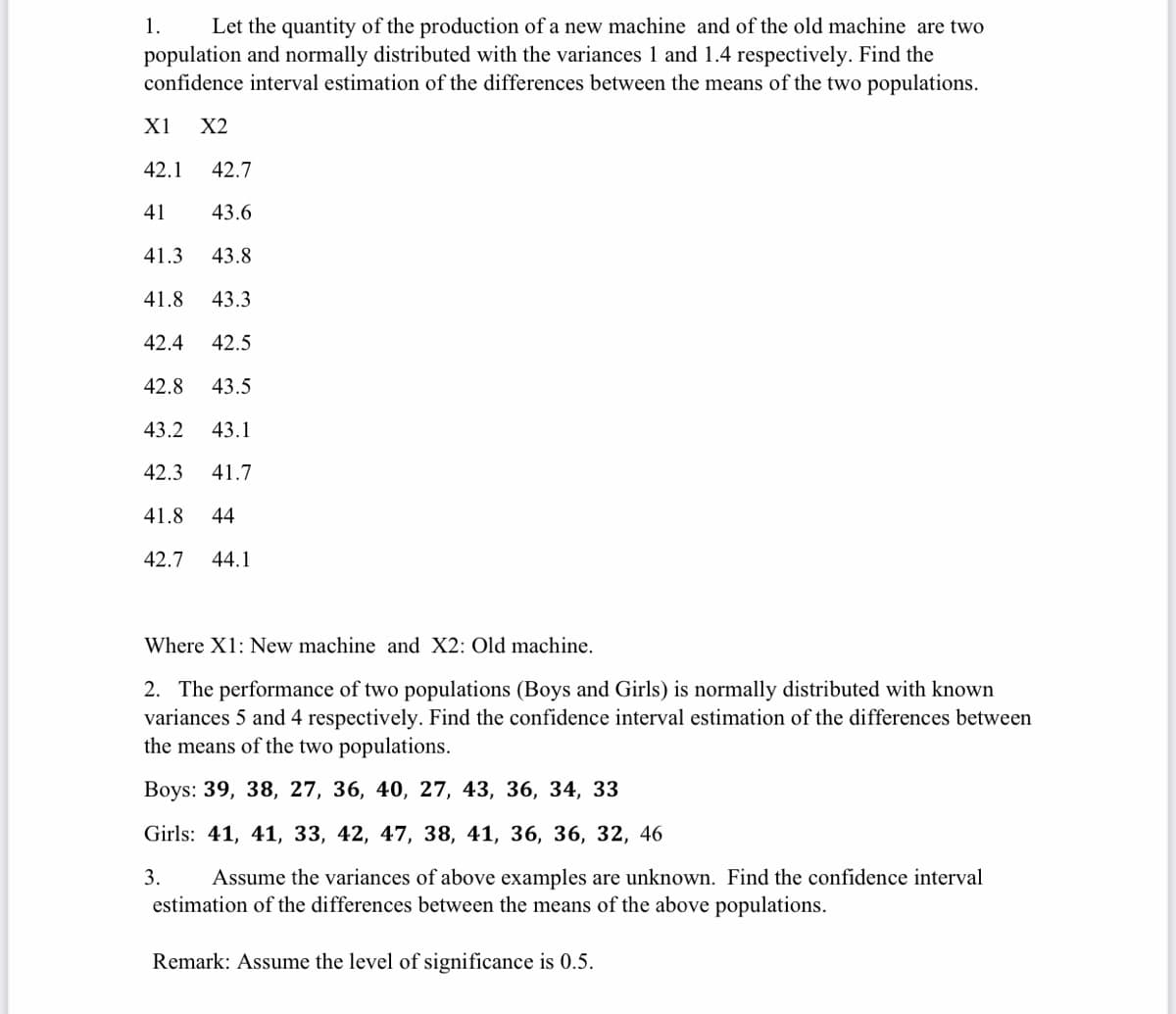 Let the quantity of the production of a new machine and of the old machine are two
population and normally distributed with the variances 1 and 1.4 respectively. Find the
confidence interval estimation of the differences between the means of the two populations.
1.
X1
X2
42.1
42.7
41
43.6
41.3
43.8
41.8
43.3
42.4
42.5
42.8
43.5
43.2
43.1
42.3
41.7
41.8
44
42.7
44.1
Where X1: New machine and X2: Old machine.
2. The performance of two populations (Boys and Girls) is normally distributed with known
variances 5 and 4 respectively. Find the confidence interval estimation of the differences between
the means of the two populations.
Вoys: 39, 38, 27, 36, 40, 27, 43, 36, 34, 33
Girls: 41, 41, 33, 42, 47, 38, 41, 36, 36, 32, 46
Assume the variances of above examples are unknown. Find the confidence interval
estimation of the differences between the means of the above populations.
3.
Remark: Assume the level of significance is 0.5.
