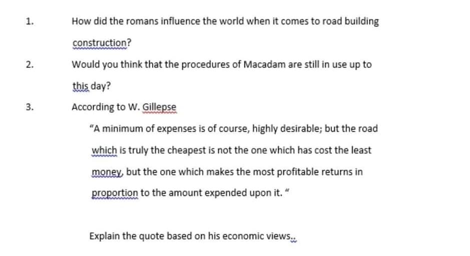 1.
2.
3.
How did the romans influence the world when it comes to road building
construction?
Would you think that the procedures of Macadam are still in use up to
this day?
According to W. Gillepse
"A minimum of expenses is of course, highly desirable; but the road
which is truly the cheapest is not the one which has cost the least
money, but the one which makes the most profitable returns in
proportion to the amount expended upon it. "
Explain the quote based on his economic views...