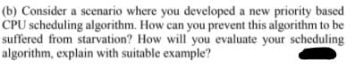 (b) Consider a scenario where you developed a new priority based
CPU scheduling algorithm. How can you prevent this algorithm to be
suffered from starvation? How will you evaluate your scheduling
algorithm, explain with suitable example?
