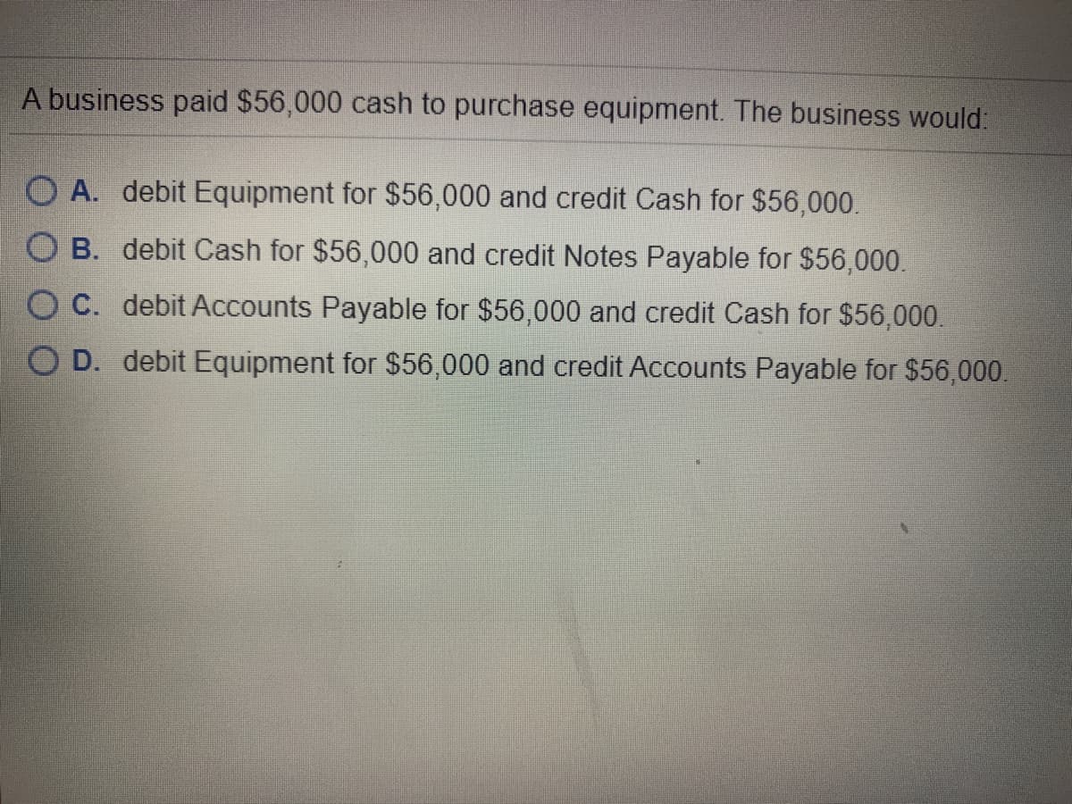 A business paid $56,000 cash to purchase equipment. The business would:
O A. debit Equipment for $56,000 and credit Cash for $56,000.
O B. debit Cash for $56,000 and credit Notes Payable for $56,000.
O C. debit ACcounts Payable for $56,000 and credit Cash for $56,000.
O D. debit Equipment for $56,000 and credit Accounts Payable for $56,000.
