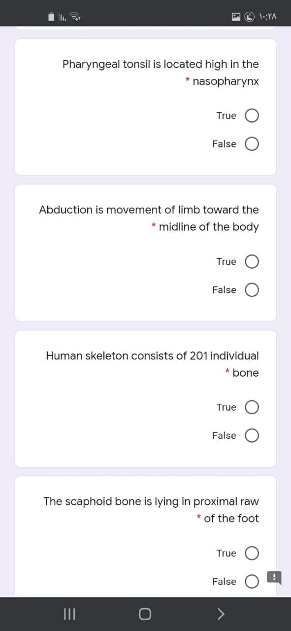 1.:YA
Pharyngeal tonsil is located high in the
nasopharynx
True
False O
Abduction is movement of limb toward the
* midline of the body
True
False
Human skeleton consists of 201 individual
* bone
True
False
The scaphoid bone is lying in proximal raw
* of the foot
True
False
II
