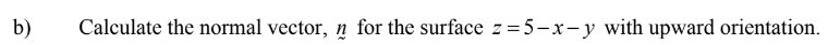 b)
Calculate the normal vector, n for the surface z = 5-x-y with upward orientation.
