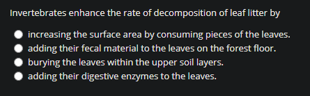 Invertebrates enhance the rate of decomposition of leaf litter by
increasing the surface area by consuming pieces of the leaves.
adding their fecal material to the leaves on the forest floor.
burying the leaves within the upper soil layers.
adding their digestive enzymes to the leaves.
