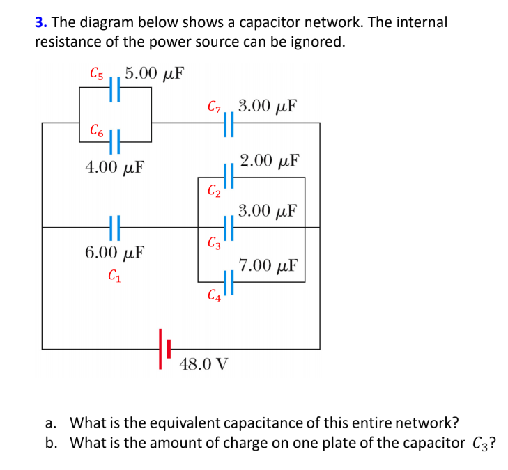 3. The diagram below shows a capacitor network. The internal
resistance of the power source can be ignored.
C5 ,5.00 µF
C7
3.00 µF
C6
2.00 µF
4.00 µF
C2
3.00 µF
C3
6.00 µF
7.00 µF
C1
C4
48.0 V
a. What is the equivalent capacitance of this entire network?
b. What is the amount of charge on one plate of the capacitor C3?
