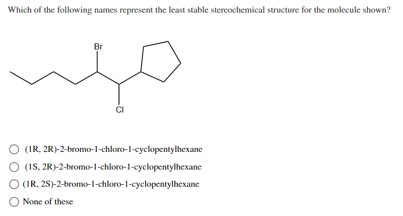 Which of the following names represent the least stable stereochemical structure for the molecule shown?
Br
CI
O (IR, 2R)-2-bromo-1-chloro-1-cyclopentylhexane
O (1S, 2R)-2-bromo-1-chloro-1-cyclopentylhexane
O (IR, 2S)-2-bromo-1-chloro-1-cyclopentylhexane
O None of these
