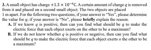 3. A small object has charge +1.3 x 10-°C. A certain amount of charge q is removed
from it and placed on a second small object. The two objects are placed
1m apart. For the following two questions, if your answer is “Yes", please determine
the value for q; if your answer is "No", please briefly explain the reason.
A. If we know q is positive, then can you find what should be q to make the
electric force that each object exerts on the other to be a maximum?
B. If we do not know whether q is positive or negative, then can you find what
should be q to make the electric force that each object exerts o the other to be
a maximum?
