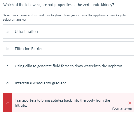 Which of the following are not properties of the vertebrate kidney?
Select an answer and submit. For keyboard navigation, use the up/down arrow keys to
select an answer.
a
Ultrafiltration
b
Filtration Barrier
Using cilia to generate fluid force to draw water into the nephron.
d
Interstitial osmolarity gradient
Transporters to bring solutes back into the body from the
e
filtrate.
Your answer
