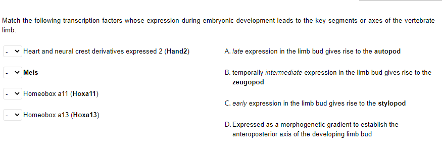 Match the following transcription factors whose expression during embryonic development leads to the key segments or axes of the vertebrate
limb.
Heart and neural crest derivatives expressed 2 (Hand2)
A. late expression in the limb bud gives rise to the autopod
v Meis
B. temporally intermediate expression in the limb bud gives rise to the
zeugopod
v Homeobox a11 (Hoxa11)
C. early expression in the limb bud gives rise to the stylopod
v Homeobox a13 (Hoxa13)
D. Expressed as a morphogenetic gradient to establish the
anteroposterior axis of the developing limb bud
