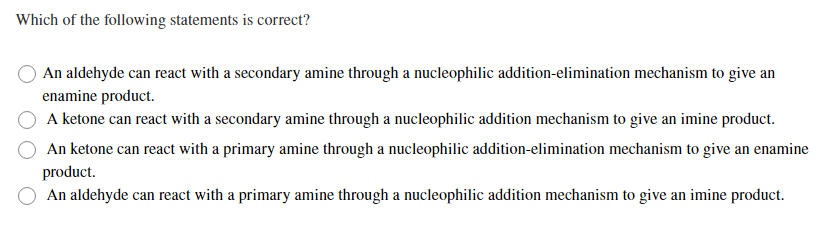 Which of the following statements is correct?
An aldehyde can react with a secondary amine through a nucleophilic addition-elimination mechanism to give an
enamine product.
A ketone can react with a secondary amine through a nucleophilic addition mechanism to give an imine product.
An ketone can react with a primary amine through a nucleophilic addition-elimination mechanism to give an enamine
product.
An aldehyde can react with a primary amine through a nucleophilic addition mechanism to give an imine product.
