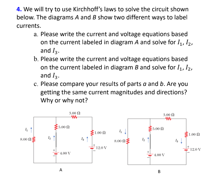 4. We will try to use Kirchhoff's laws to solve the circuit shown
below. The diagrams A and B show two different ways to label
currents.
a. Please write the current and voltage equations based
on the current labeled in diagram A and solve for I,, I2,
and I3.
b. Please write the current and voltage equations based
on the current labeled in diagram B and solve for I, I2,
and I3.
c. Please compare your results of parts a and b. Are you
getting the same current magnitudes and directions?
Why or why not?
3.00 0
3.00 N
5.00
:5.00 Ω
1.00 Ω
1.00 Ω
8.00 03
8.00 N
12.0 V
12.0 V
4.00 V
4.00 V
A
В
