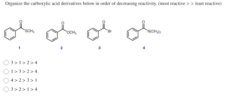 Organize the carboxylic acid derivatives below in order of decreasing reactivity. (most reactive >> least reactive)
SCH
OCH3
Br
`N(CH3)2
2
O 3> 1> 2 > 4
1> 3 > 2>4
O 4> 2 > 3> 1
O 3> 2 > 1> 4
