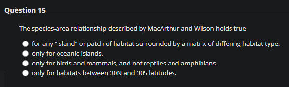 Quèstion 15
The species-area relationship described by MacArthur and Wilson holds true
for any "island" or patch of habitat surrounded by a matrix of differing habitat type.
only for oceanic islands.
only for birds and mammals, and not reptiles and amphibians.
only for habitats between 30N and 30S latitudes.
