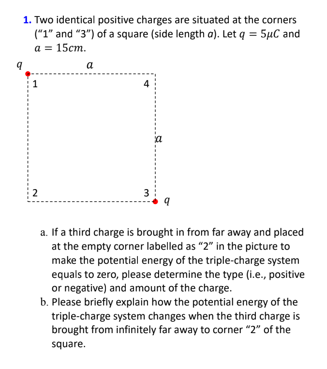 1. Two identical positive charges are situated at the corners
("1" and "3") of a square (side length a). Let q = 5µC and
а %3D 15ст.
а
4
a
2
3
a. If a third charge is brought in from far away and placed
at the empty corner labelled as "2" in the picture to
make the potential energy of the triple-charge system
equals to zero, please determine the type (i.e., positive
or negative) and amount of the charge.
b. Please briefly explain how the potential energy of the
triple-charge system changes when the third charge is
brought from infinitely far away to corner "2" of the
square.
