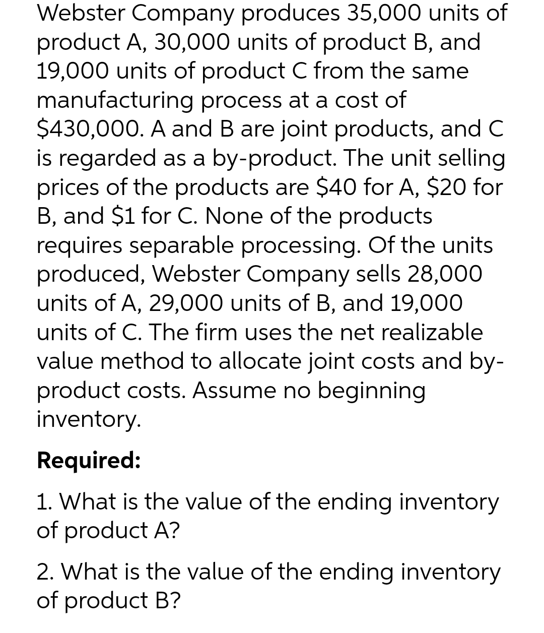 Webster Company produces 35,000 units of
product A, 30,000 units of product B, and
19,000 units of product C from the same
manufacturing process at a cost of
$430,000. A and B are joint products, and C
is regarded as a by-product. The unit selling
prices of the products are $40 for A, $20 for
B, and $1 for C. None of the products
requires separable processing. Of the units
produced, Webster Company sells 28,000
units of A, 29,000 units of B, and 19,000
units of C. The firm uses the net realizable
value method to allocate joint costs and by-
product costs. Assume no beginning
inventory.
Required:
1. What is the value of the ending inventory
of product A?
2. What is the value of the ending inventory
of product B?
