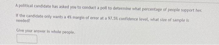 A political candidate has asked you to conduct a poll to determine what percentage of people support her.
If the candidate only wants a 4% margin of error at a 97.5% confidence level, what size of sample is
needed?
Give your answer in whole people.
