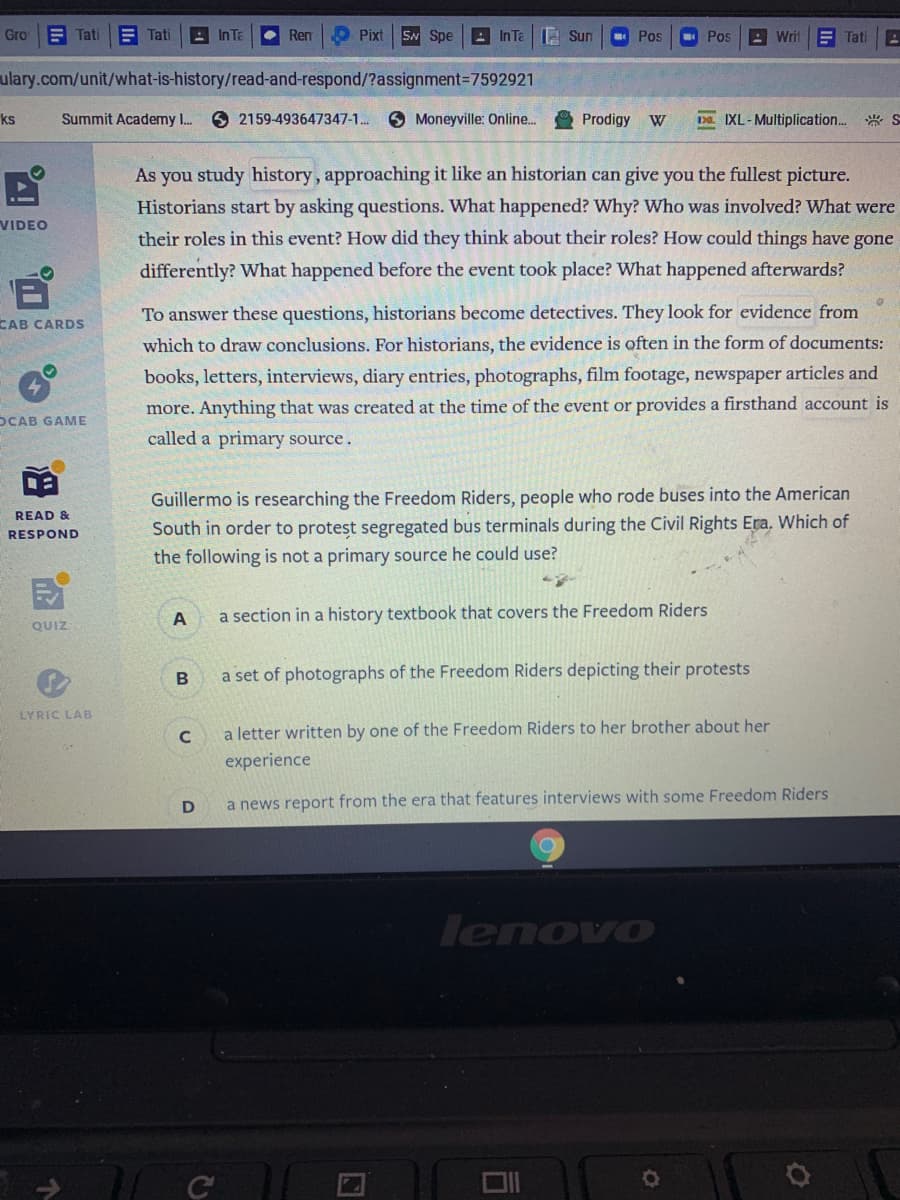 Gro
E Tati
E Tati
- In Te
• Ren
O Pixt
SN Spe
|의 InTa | 1 Sun
Pos
Pos
A Writ
E Tati
ulary.com/unit/what-is-history/read-and-respond/?assignment=7592921
ks
Summit Academy I.
O 2159-493647347-1. 6 Moneyville: Online. Prodigy W
D IXL-Multiplication.* S
As you study history, approaching it like an historian can give you the fullest picture.
Historians start by asking questions. What happened? Why? Who was involved? What were
VIDEO
their roles in this event? How did they think about their roles? How could things have gone
differently? What happened before the event took place? What happened afterwards?
To answer these questions, historians become detectives. They look for evidence from
CAB CARDS
which to draw conclusions. For historians, the evidence is often in the form of documents:
books, letters, interviews, diary entries, photographs, film footage, newspaper articles and
more. Anything that was created at the time of the event or provides a firsthand account is
OCAB GAME
called a primary source.
Guillermo is researching the Freedom Riders, people who rode buses into the American
READ &
South in order to protest segregated bus terminals during the Civil Rights Era, Which of
the following is not a primary source he could use?
RESPOND
a section in a history textbook that covers the Freedom Riders
QUIZ
a set of photographs of the Freedom Riders depicting their protests
LYRIC LAB
a letter written by one of the Freedom Riders to her brother about her
experience
D
a news report from the era that features interviews with some Freedom Riders
lenovo
