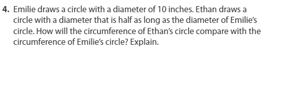 4. Emilie draws a circle with a diameter of 10 inches. Ethan draws a
circle with a diameter that is half as long as the diameter of Emilie's
circle. How will the circumference of Ethan's circle compare with the
circumference of Emilie's circle? Explain.
