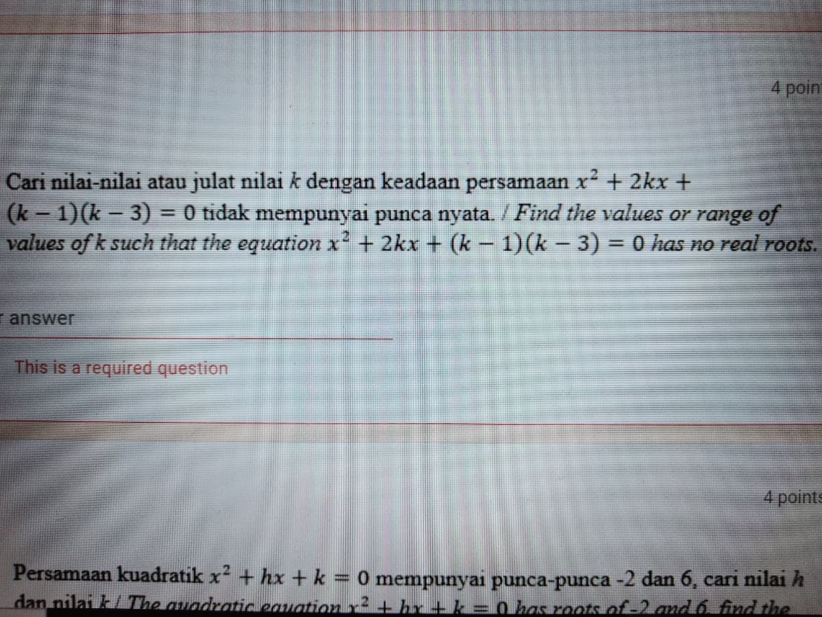 4 poin
x²
Cari nilai-nilai atau julat nilai k dengan keadaan persamaan r + 2kx +
(k- 1)(k - 3) = 0 tidak mempunyai punca nyata. / Find the values or range of
values of k such that the equation x² + 2kx + (k-1)(k-3) = 0has no real roots.
%3D
r answer
This is a required question
4 points
Persamaan kuadratik x + hx + k = 0 mempunyai punca-punca -2 dan 6, cari nilai h
dan nilai k/The auadraticeauation r+ hr + k = o has roots of-2 and 6 find the
%3D
