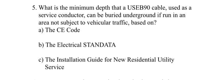 5. What is the minimum depth that a USEB90 cable, used as a
service conductor, can be buried underground if run in an
area not subject to vehicular traffic, based on?
a) The CE Code
b) The Electrical STANDATA
c) The Installation Guide for New Residential Utility
Service
