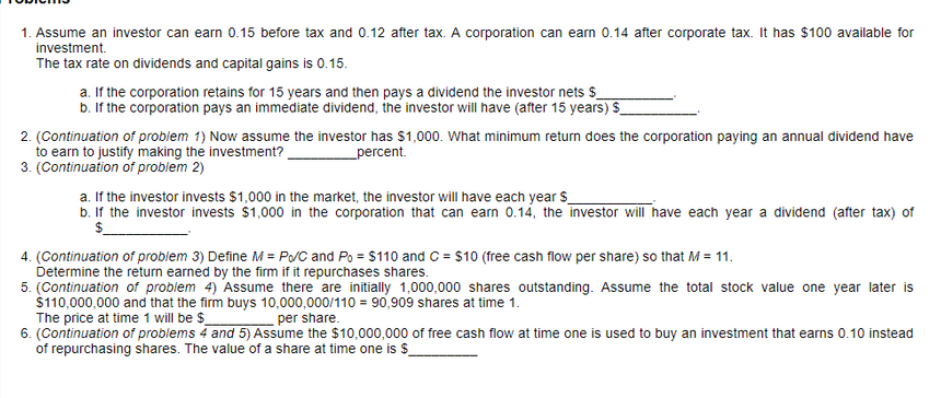 1. Assume an investor can earn 0.15 before tax and 0.12 after tax. A corporation can earn 0.14 after corporate tax. It has $100 available for
investment.
The tax rate on dividends and capital gains is 0.15.
a. If the corporation retains for 15 years and then pays a dividend the investor nets s
b. If the corporation pays an immediate dividend, the investor will have (after 15 years) S
2. (Continuation of problem 1) Now assume the investor has $1,000. What minimum return does the corporation paying an annual dividend have
to earn to justify making the investment?
3. (Continuation of problem 2)
percent.
a. If the investor invests $1,000 in the market, the investor will have each year $
b. If the investor invests $1,000 in the corporation that can earn 0.14, the investor will have each year a dividend (after tax) of
$.
4. (Continuation of problem 3) Define M = P/C and Po = $110 and C = $10 (free cash flow per share) so that M= 11.
Determine the return earned by the firm if it repurchases shares.
5. (Continuation of problem 4) Assume there are initially 1,000,000 shares outstanding. Assume the total stock value one year later is
$110,000,000 and that the firm buys 10,000,000/110 = 90,909 shares at time 1.
The price at time 1 will be $
6. (Continuation of problems 4 and 5) Assume the $10,000,000 of free cash flow at time one is used to buy an investment that earns 0.10 instead
of repurchasing shares. The value of a share at time one is $_
per share.
