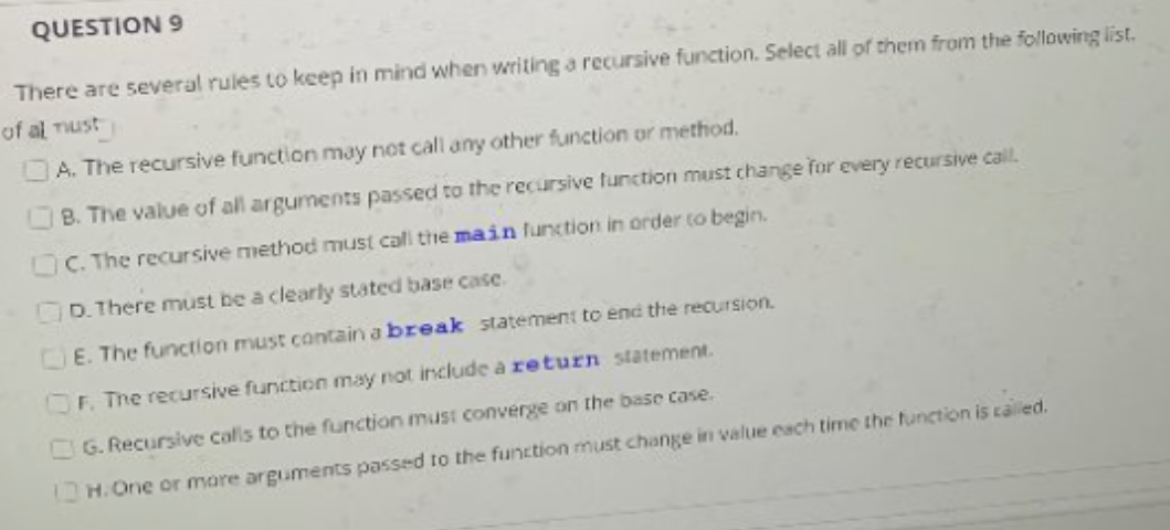 QUESTION 9
There are several rules to keep in mind when writing a recursive function. Select all of them from the following list.
of al Tust
A. The recursive function may not call any other function or method.
B. The value of all arguments passed to the recursive function must change for every recursive call.
C. The recursive method must cal the main function in order to begin.
D.There must be a clearly stated base case.
CE. The function must contain a break statement to end the recursion.
OF. The recursive function may not include a return statement.
G. Recursive calls to the function must converge on the base case.
is called.
H.One or more arguments passed to the function must change in value each time the function i

