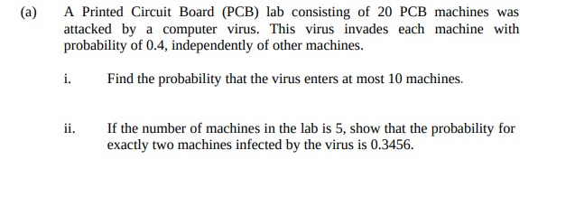 A Printed Circuit Board (PCB) lab consisting of 20 PCB machines was
attacked by a computer virus. This virus invades each machine with
probability of 0.4, independently of other machines.
(a)
i.
Find the probability that the virus enters at most 10 machines.
If the number of machines in the lab is 5, show that the probability for
exactly two machines infected by the virus is 0.3456.
ii.
