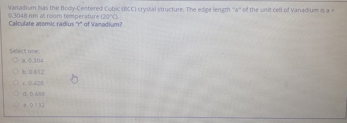 Vanadium has the Body-Centered Cubic (BCC) crystal structure, The edge length "a" of the unit cell of Vanadium is a =
0.3048 nm at room temperature (20°C).
Calculate atomic radius "r of Vanadium?
Select one.
Oa 0.304
O6.0.612
020428
O d. 0.483
Oe 0.132
