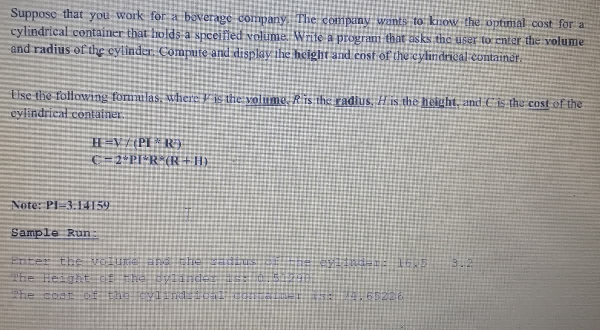 Suppose that you work for a beverage company. The company wants to know the optimal cost for a
cylindrical container that holds a specified volume. Write a program that asks the user to enter the volume
and radius of the cylinder. Compute and display the height and cost of the cylindrical container.
Use the following formulas, where Vis the volume, R is the radius, H is the height, and C is the cost of the
cylindrical container.
H=V/(PI * R)
C=2*PI*R*(R+HI)
Note: PI-3.14159
Sample Run:
Enter the volume and the radius of the cylingder: 16.5
The Height of che cylinder or:0,51290
The cost of the cylindrical container is: 74.65226
3.2
