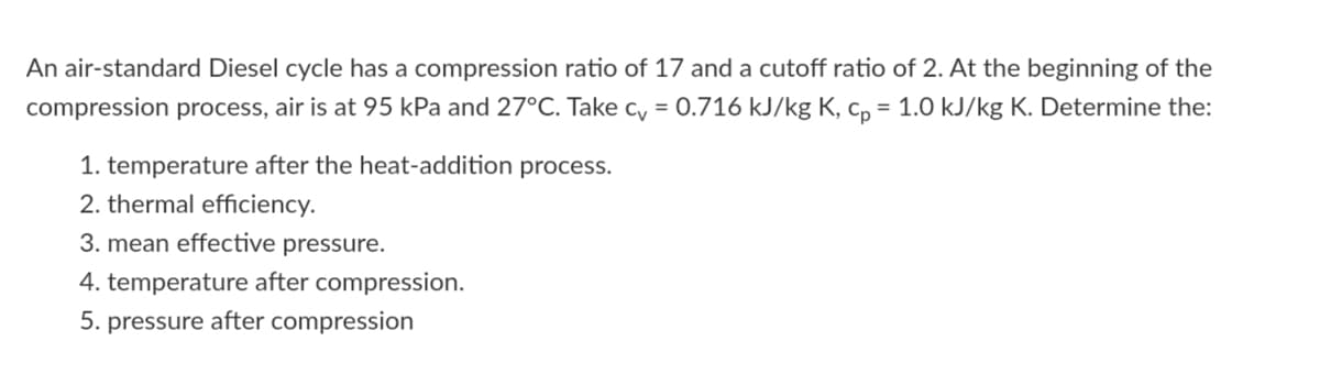 An air-standard Diesel cycle has a compression ratio of 17 and a cutoff ratio of 2. At the beginning of the
compression process, air is at 95 kPa and 27°C. Take c, = 0.716 kJ/kg K, c, = 1.0 kJ/kg K. Determine the:
1. temperature after the heat-addition process.
2. thermal efficiency.
3. mean effective pressure.
4. temperature after compression.
5. pressure after compression
