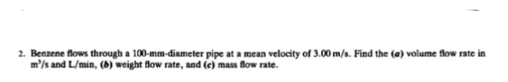 2. Benzene flows through a 100-mm-diameter pipe at a mean velocity of 3.00 m/s. Find the (a) volume flow rate in
m'/s and L/min, (6) weight flow rate, and (c) mass flow rate.

