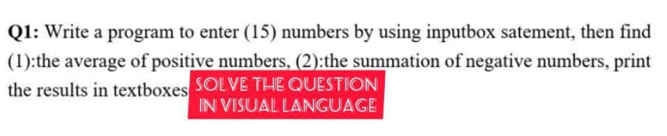 Q1: Write a program to enter (15) numbers by using inputbox satement, then find
(1):the average of positive numbers, (2):the summation of negative numbers, print
the results in textboxes SOLVE THE QUESTION
IN VISUAL LANGUAGE
