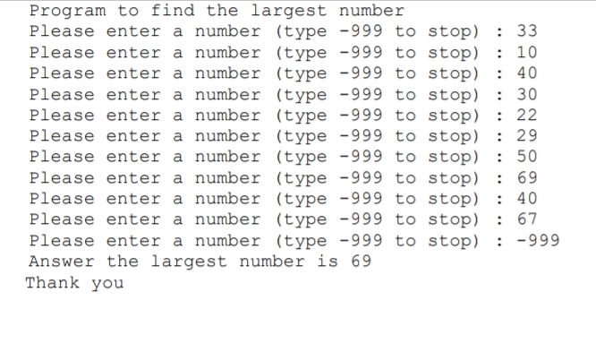 Program to find the largest number
Please enter a number (type -999 to stop) : 33
Please enter a number (type -999 to stop)
Please enter a number (type -999 to stop)
Please enter a number (type -999 to stop)
Please enter a number (type -999 to stop)
Please enter a number (type -999 to stop) : 29
Please enter a number (type -999 to stop) : 50
Please enter a number (type -999 to stop) : 69
Please enter a number (type -999 to stop) : 40
Please enter a number (type -999 to stop) : 67
Please enter a number (type -999 to stop) : -999
Answer the largest number is 69
Thank you
: 10
: 40
: 30
: 22
