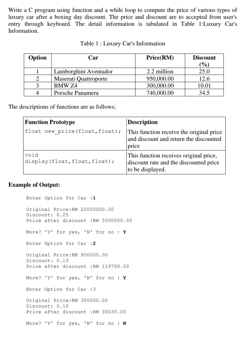 Write a C program using function and a while loop to compute the price of various types of
luxury car after a boxing day discount. The price and discount are to accepted from user's
entry through keyboard. The detail information is tabulated in Table 1:Luxury Car's
Information.
Table 1 : Luxury Car's Information
Option
Car
Discount
(%)
Price(RM)
Lamborghini Aventador
Maserati Quattroporte
1
2.2 million
25.0
950,000.00
300,000.00
2
12.6
3
BMW Z4
10.01
4
Porsche Panamera
740,000.00
34.5
The descriptions of functions are as follows;
Function Prototype
Description
float new_price (float, float); This function receive the original price
and discount and return the discounted
price
This function receives original price,
discount rate and the discounted price
to be displayed.
void
display(float,float,float);
Example of Output:
Enter Option for Car :1
Original Price:RM 22000000.00
Discount: 0.25
Price after discount :RM 5500000.00
More? 'Y' for yes, 'N' for no : Y
Enter Option for Car :2
Original Price:RM 950000.00
Discount: 0.13
Price after discount :RM 119700.00
More? 'Y' for yes, 'N' for no : Y
Enter Option for Car :3
Original Price:RM 300000.00
Discount: 0.10
Price after discount :RM 30030.00
More? 'Y' for yes, 'N' for no : N
