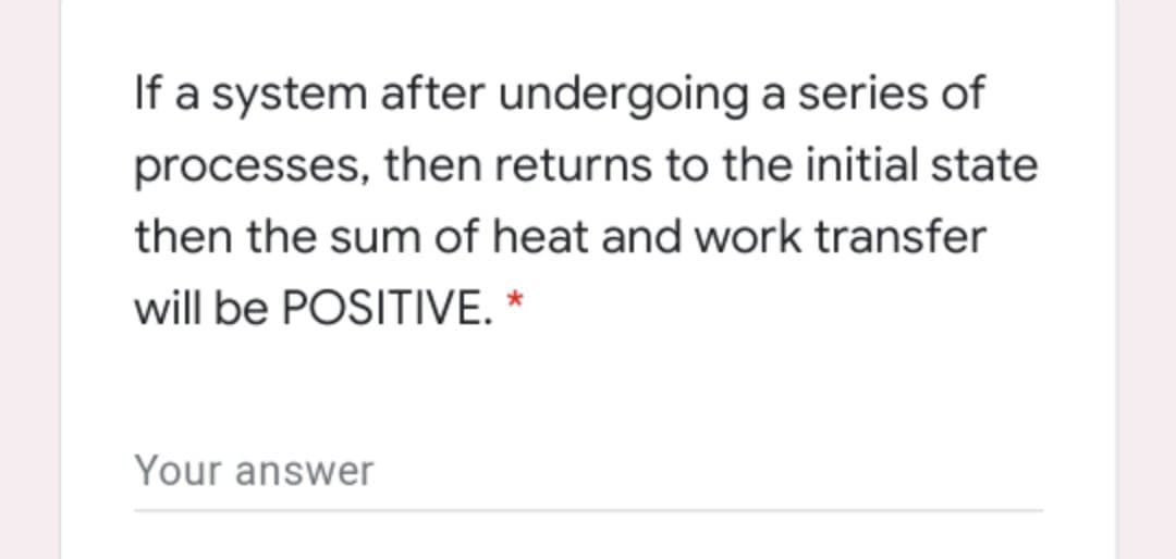 If a system after undergoing a series of
processes, then returns to the initial state
then the sum of heat and work transfer
will be POSITIVE. *
Your answer
