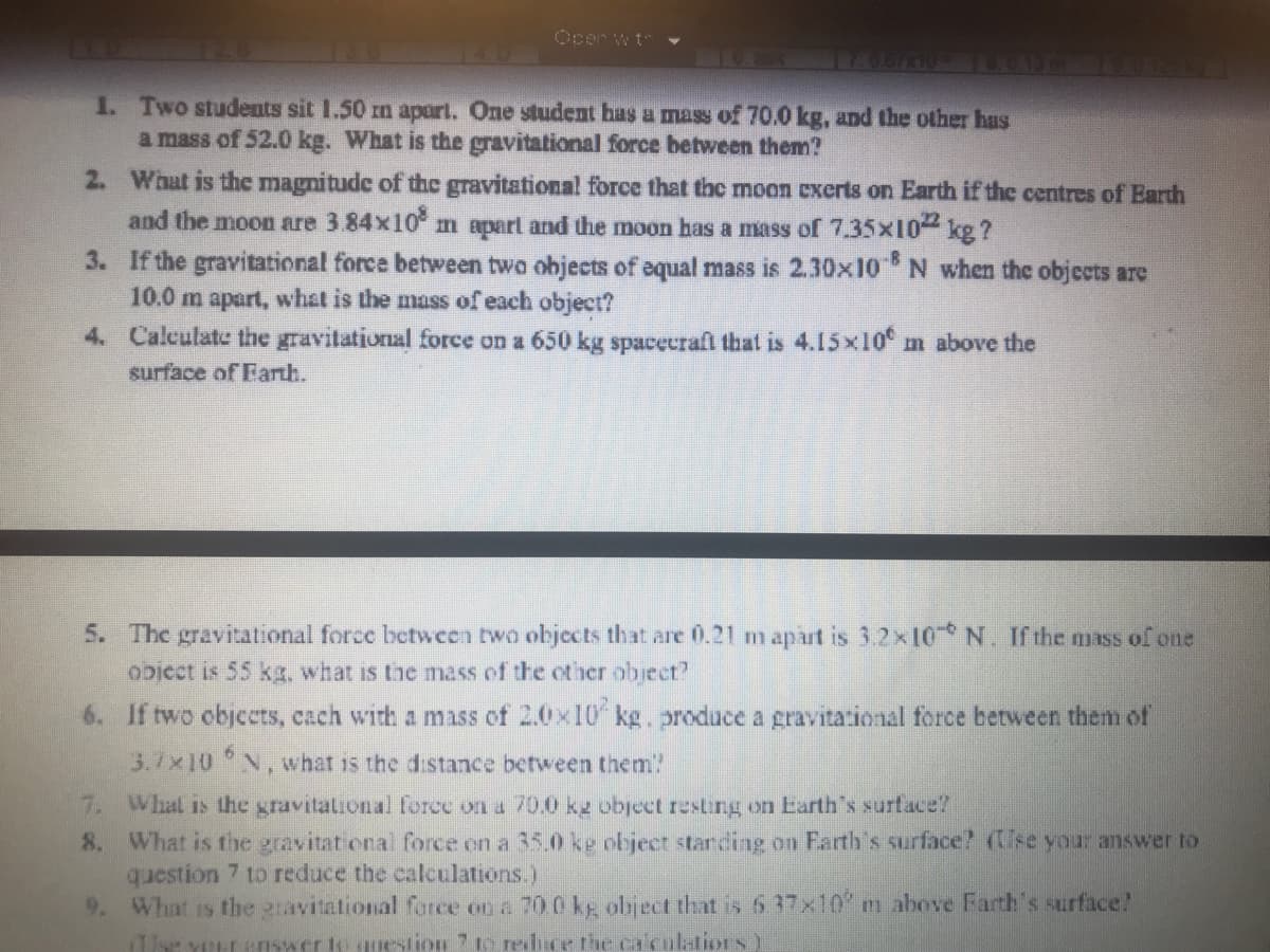 Ocer w t
1. Two students sit 1.50 mn apart. One student has a mass of 70.0 kg, and the other has
a mass of 52.0 kg. What is the gravitational force between them?
2. What is the magnitudc of the gravitational force that the moon cxerts on Earth if the centres of Earth
and the moon are 3.84x10 m apart and the moon has a mass of 7.35x10 kg ?
3. If the gravitational force between two objects of equal mass is 2.30x10 N when the objccts are
10.0 m apart, what is the mass of each object?
4. Calculate the gravitational force on a 650 kg spacecrafl that is 4.15x10 m above the
surface of Earth.
5. The gravitational force bctween two objccts that are 0.21 m apart is 3.2x10 N. If the mass of one
obicct is 55 kg, what is the mass of the other object?
6. If two objects, cach with a mass of 20x10 kg. produce a gravitational force between them of
3.7x10 N, what is the distance between them!
7. Whal is the gravitational force on a 70.0 kg object resting on Earth's surface?
8. What is the gravitat onal force on a 35.0 ke object starding on Farth's surface? (se your answer to
question 7 to reduce the calculations.)
9. What is the gravitational force on a 70 0 kp object that is 6 37x10 m above Farth's surface?
r YELL Eswer to question 7to rehce the calenlations)

