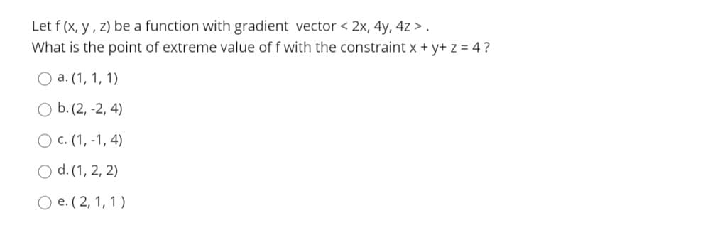 Let f (x, y, z) be a function with gradient vector < 2x, 4y, 4z > .
What is the point of extreme value of f with the constraint x + y+ z = 4?
O a. (1, 1, 1)
O b. (2, -2, 4)
O c. (1, -1, 4)
O d. (1, 2, 2)
O e. ( 2, 1, 1)
