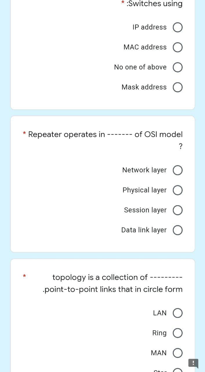 :Switches using
IP address
MAC address
No one of above
Mask address
*
Repeater operates in
Network layer
Physical layer
Session layer
Data link layer O
topology is a collection of
.point-to-point links that in circle form
LAN O
Ring
MAN
of OSI model
?
