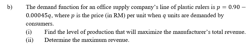 b)
The demand function for an office supply company's line of plastic rulers is p = 0.90
0.00045q, where p is the price (in RM) per unit when q units are demanded by
consumers.
(i)
Find the level of production that will maximize the manufacturer's total revenue.
Determine the maximum revenue.
(ii)
