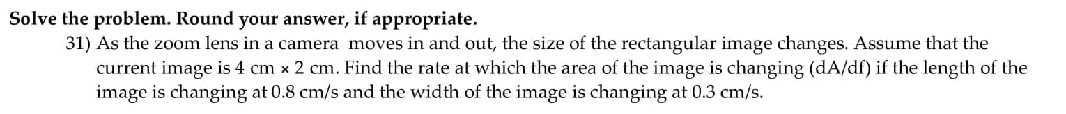 31) As the zoom lens in a camera moves in and out, the size of the rectangular image changes. Assume that the
current image is 4 cm x 2 cm. Find the rate at which the area of the image is changing (dA/df) if the length of the
image is changing at 0.8 cm/s and the width of the image is changing at 0.3 cm/s.
