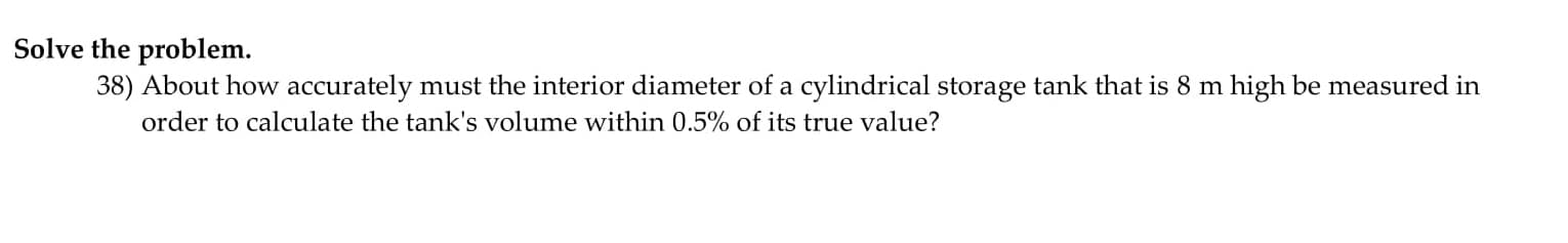 ) About how accurately must the interior diameter of a cylindrical storage tank that is 8 m high be measured in
order to calculate the tank's volume within 0.5% of its true value?
