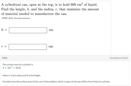 A cylindrical can, open at the top, is to hold 600 cm of liquid.
Find the height, h, and the radius, r, that minimize the amount
of material needed to manufacture the can.
NOTE: Eter the enact anwers.
h =
cm
r =
cm
Hint
Assistance Used
The surface area of a cylinder is
S= 2ar + 2erh.
where r is the radius and A is the height.
Consider how the surface area of the can in this problem, which is open at the top, differs from that of a cylinder.
