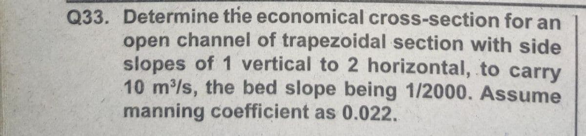 Q33. Determine the economical cross-section for an
open channel of trapezoidal section with side
slopes of 1 vertical to 2 horizontal, to carry
10 m/s, the bed slope being 1/2000. Assume
manning coefficient as 0.022.
