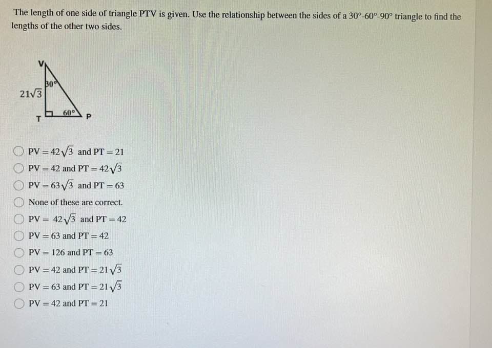 The length of one side of triangle PTV is given. Use the relationship between the sides of a 30°-60°-90° triangle to find the
lengths of the other two sides.
A
30
60⁰
T
21√3
P
PV = 42√3 and PT = 21
PV = 42 and PT = 42√3
PV = 63√√3 and PT = 63
None of these are correct.
PV = 42√3 and PT = 42
PV = 63 and PT = 42
PV = 126 and PT = 63
PV = 42 and PT = 21₁√√/3
PV = 63 and PT = 21√√3
PV = 42 and PT = 21