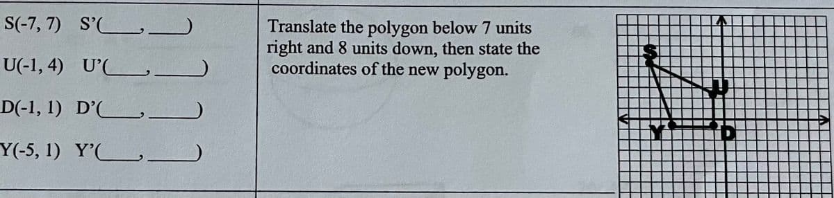 S(-7, 7) S'
U(-1,4) U'
D(-1, 1)
Y(-5, 1)
D'.
Y'
(1)
Translate the polygon below 7 units
right and 8 units down, then state the
coordinates of the new polygon.
A
2