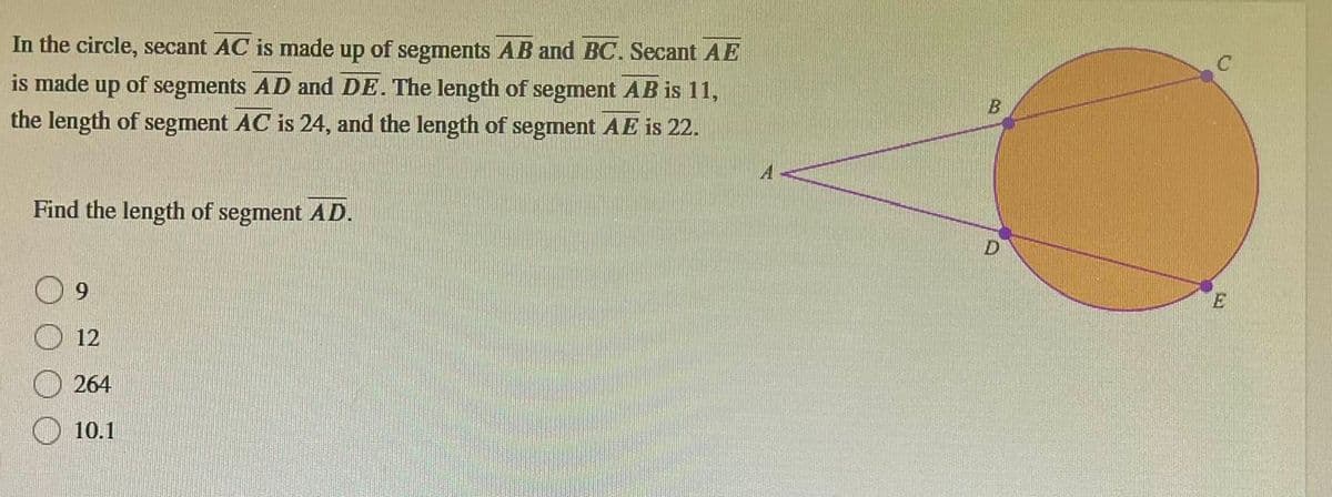 In the circle, secant AC is made up of segments AB and BC. Secant AE
is made up of segments AD and DE. The length of segment AB is 11,
the length of segment AC is 24, and the length of segment AE is 22.
Find the length of segment AD.
12
264
10.1
B
D
