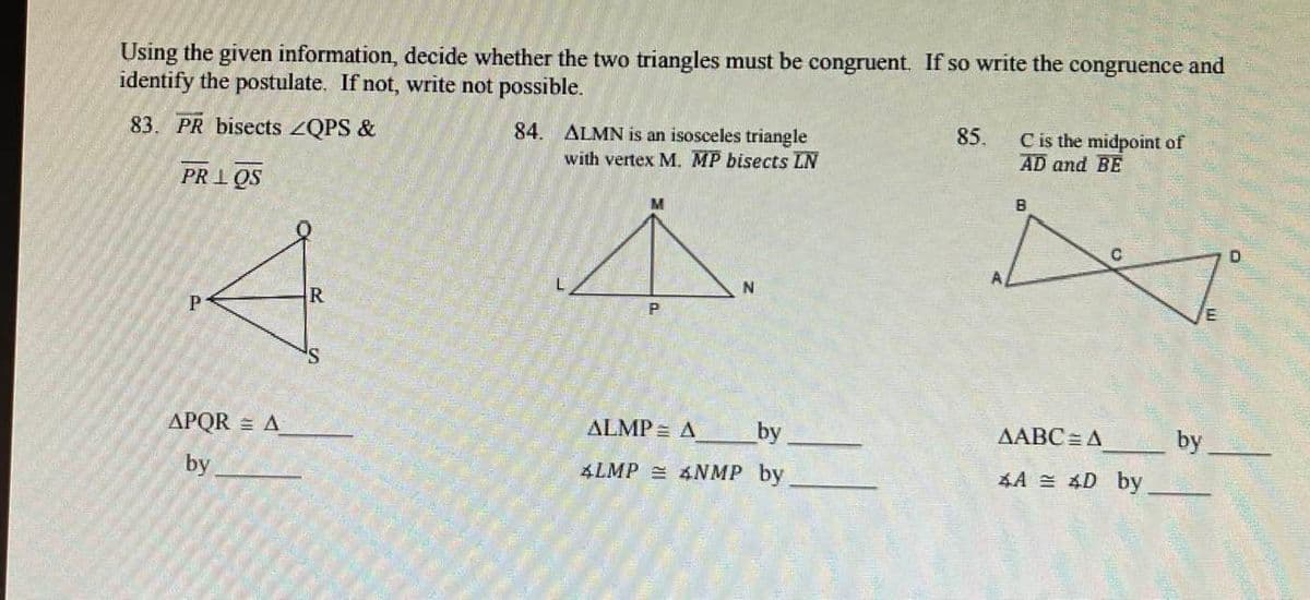 Using the given information, decide whether the two triangles must be congruent. If so write the congruence and
identify the postulate. If not, write not possible.
83. PR bisects ZQPS &
PRIOS
P
APQR = A
by
R
84. ALMN is an isosceles triangle
with vertex M. MP bisects LN
P
N
ALMP = A
ALMP 4NMP
by
by
85.
C is the midpoint of
AD and BE
B
U
AABC=A
4A = 4D by
by