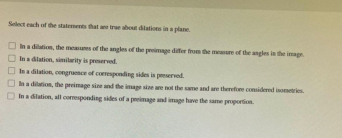 Select each of the statements that are true about dilations in a plane.
In a dilation, the measures of the angles of the preimage differ from the measure of the angles in the image.
In a dilation, similarity is preserved.
In a dilation, congruence of corresponding sides is preserved.
In a dilation, the preimage size and the image size are not the same and are therefore considered isometries.
In a dilation, all corresponding sides of a preimage and image have the same proportion.