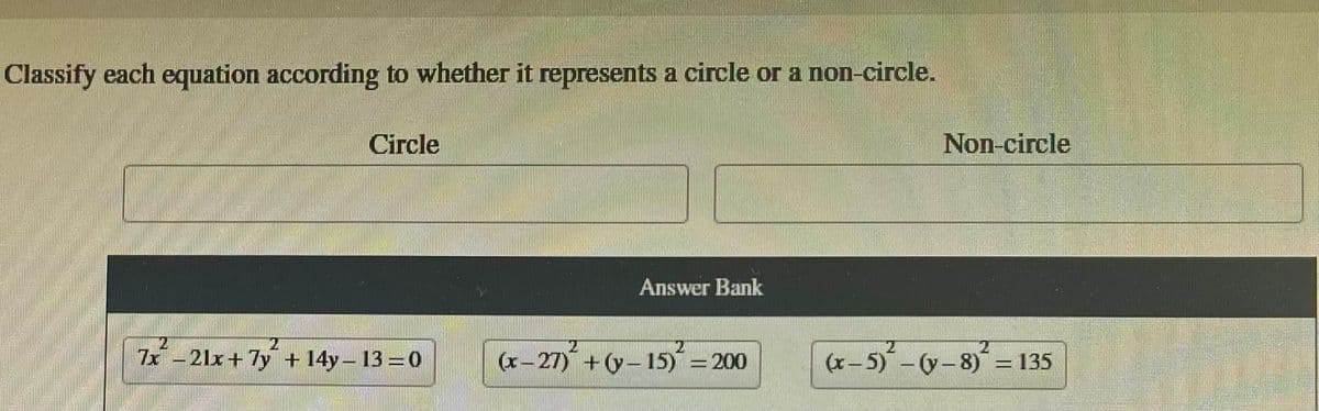 Classify each equation according to whether it represents a circle or a non-circle.
Circle
24
7x -21x+7y + 14y-13=0
2
Answer Bank
(x-27) +(y-15) = 200
Non-circle
2
(x-5)-(y- 8) = 135