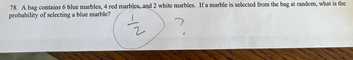 78. A bag contains 6 blue marbles, 4 red marbles, and 2 white marbles. If a marble is selected from the bag at random, what is the
probability of selecting a blue marble?
2
YN