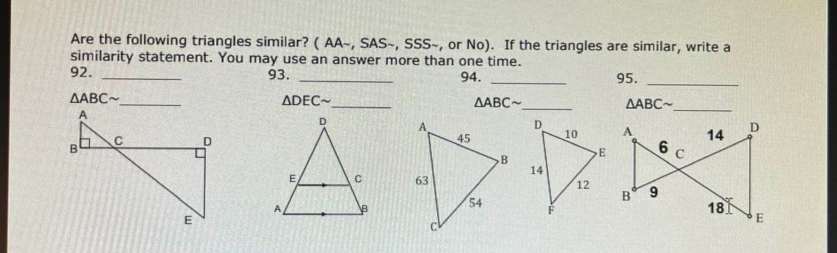 Are the following triangles similar? (AA-, SAS-, SSS-, or No). If the triangles are similar, write a
similarity statement. You may use an answer more than one time.
93.
94.
AABC-
10
45
INDR
B
63
F
AABC
D
ADEC
A
E
95.
AABC-
B 9
6 c
14
180
D
E